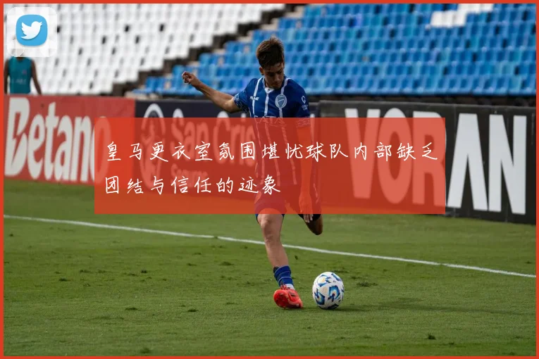 皇马更衣室氛围堪忧球队内部缺乏团结与信任的迹象