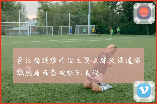 萨拉赫连续两场主罚点球失误遭遇尴尬局面影响球队表现