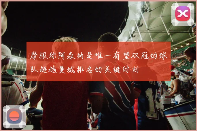摩根称阿森纳是唯一有望双冠的球队超越曼城排名的关键时刻