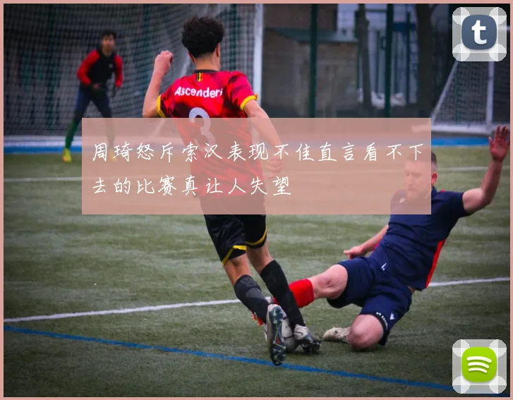 周琦怒斥索汉表现不佳直言看不下去的比赛真让人失望