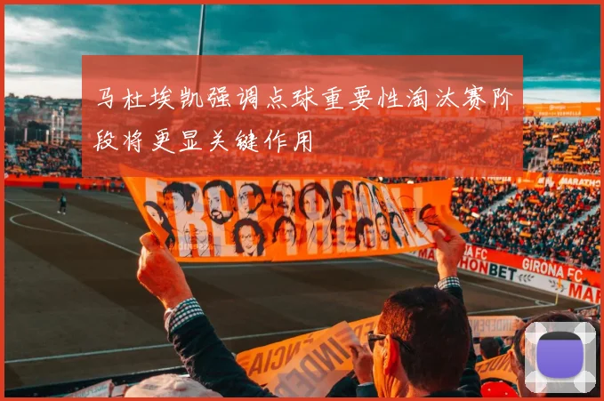 马杜埃凯强调点球重要性淘汰赛阶段将更显关键作用