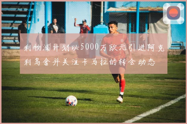 利物浦计划以5000万欧元引进阿克利乌舍并关注卡马拉的转会动态