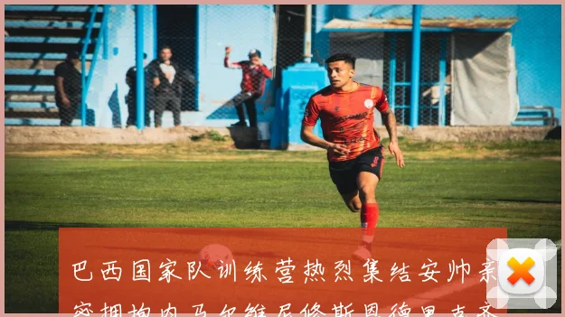 巴西国家队训练营热烈集结安帅亲密拥抱内马尔维尼修斯恩德里克齐亮相