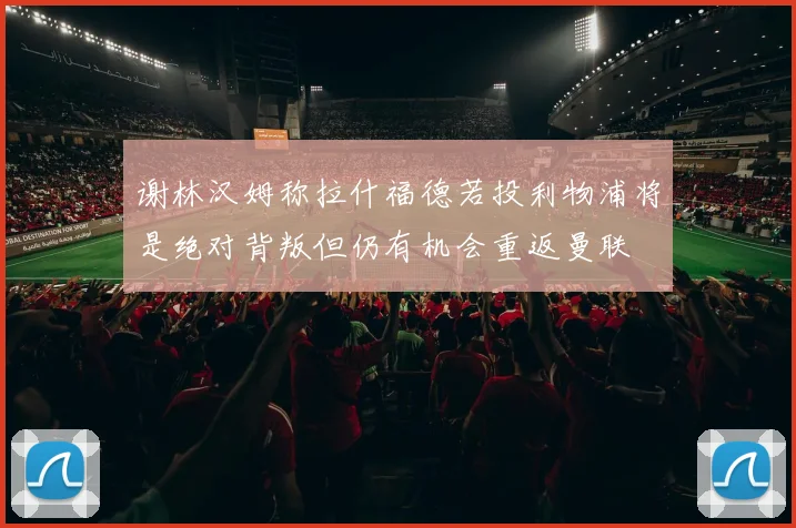 谢林汉姆称拉什福德若投利物浦将是绝对背叛但仍有机会重返曼联