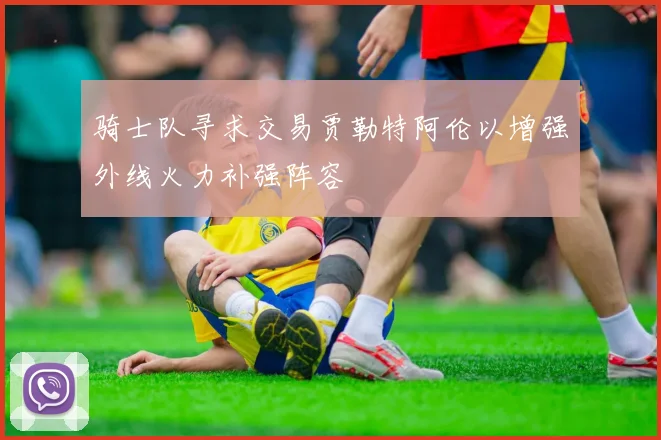 骑士队寻求交易贾勒特阿伦以增强外线火力补强阵容