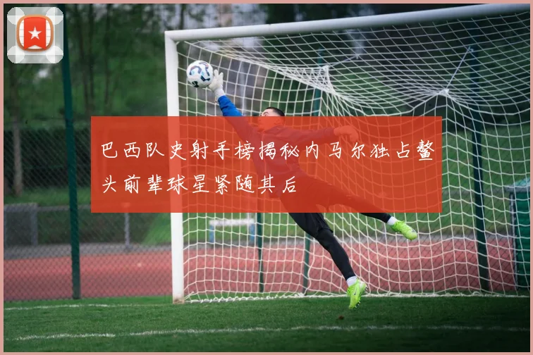 巴西队史射手榜揭秘内马尔独占鳌头前辈球星紧随其后
