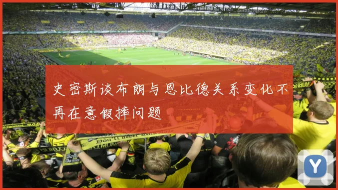史密斯谈布朗与恩比德关系变化不再在意假摔问题
