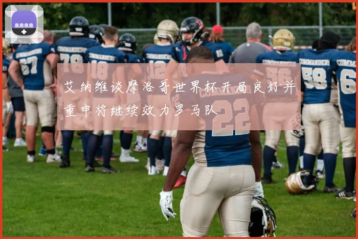 艾纳维谈摩洛哥世界杯开局良好并重申将继续效力罗马队