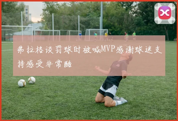 弗拉格谈罚球时被喊MVP感谢球迷支持感受非常酷
