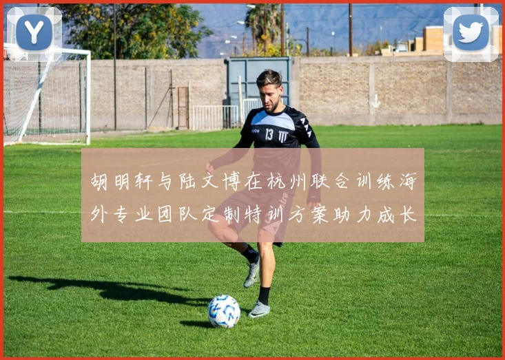 胡明轩与陆文博在杭州联合训练海外专业团队定制特训方案助力成长