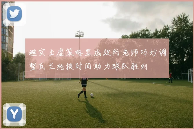 避实击虚策略显成效约老师巧妙调整瓦兰轮换时间助力球队胜利