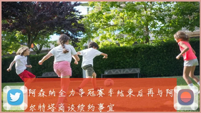 阿森纳全力争冠赛季结束后再与阿尔特塔商谈续约事宜