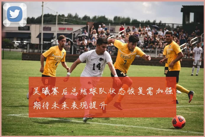 吴曦赛后总结球队状态恢复需加强期待未来表现提升