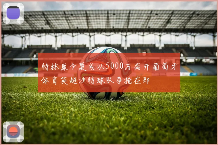 特林康今夏或以5000万离开葡萄牙体育英超沙特球队争抢在即